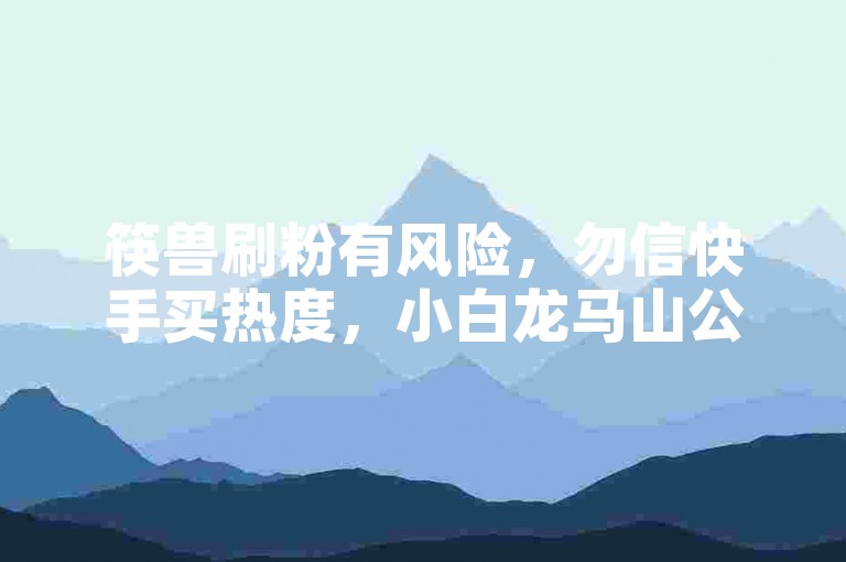 筷兽刷粉有风险，勿信快手买热度，小白龙马山公司不靠谱。