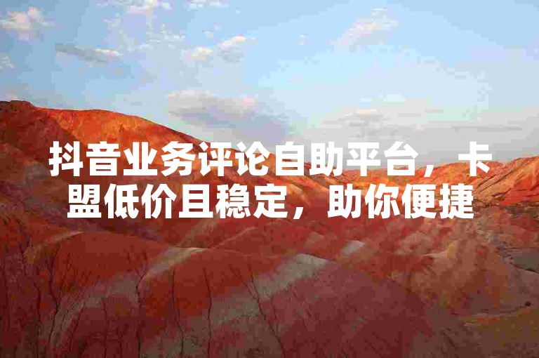 抖音业务评论自助平台，卡盟低价且稳定，助你便捷操作。