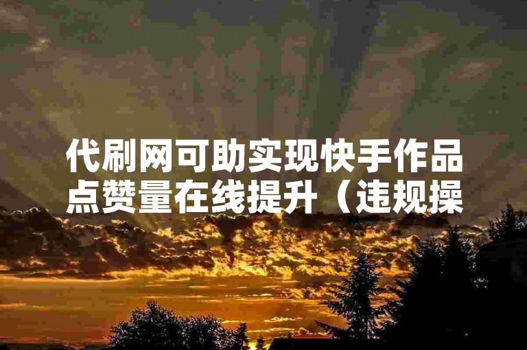 代刷网可助实现快手作品点赞量在线提升（违规操作，不提倡）