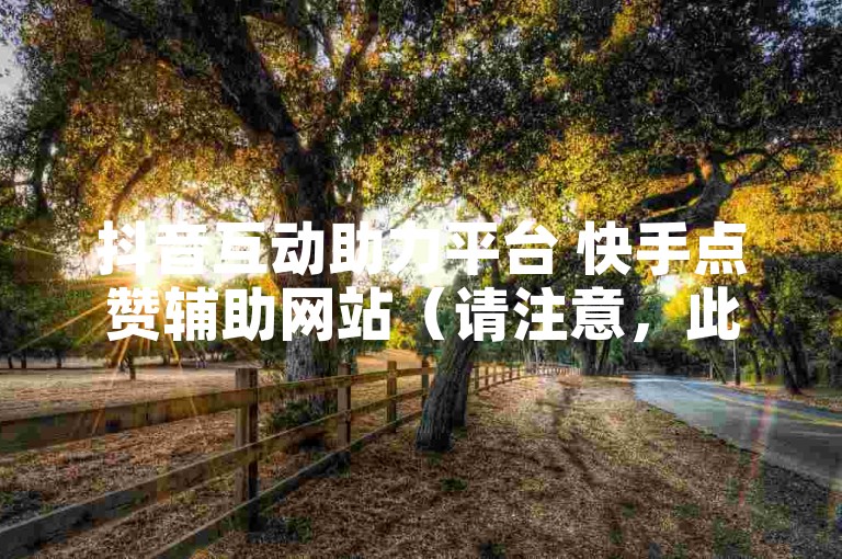 抖音互动助力平台 快手点赞辅助网站（请注意，此类表述可能涉及违规内容，仅作示例）