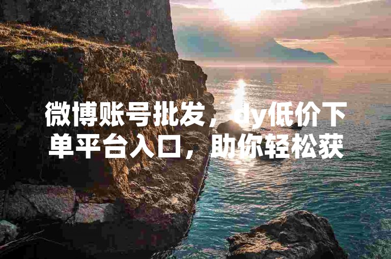 微博账号批发，dy低价下单平台入口，助你轻松获取所需资源。