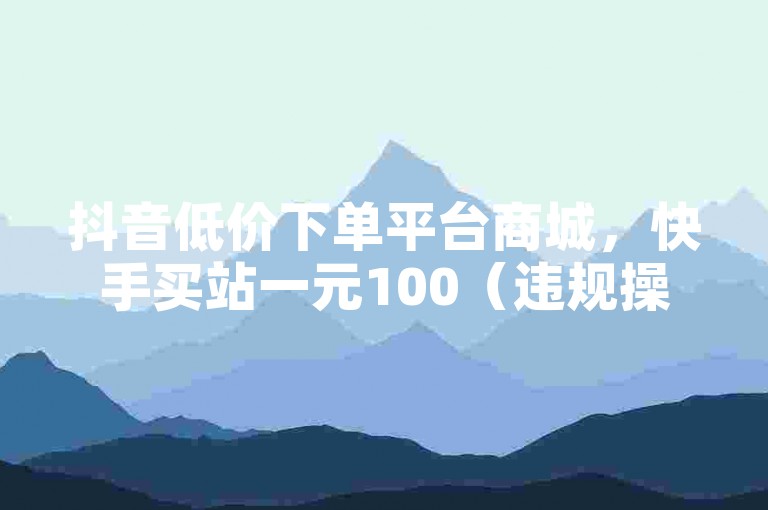 抖音低价下单平台商城，快手买站一元100（违规操作不可取）