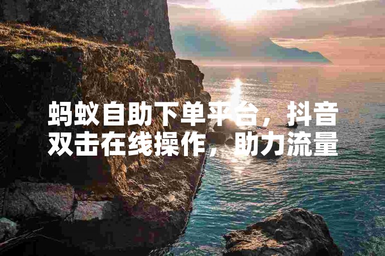 蚂蚁自助下单平台，抖音双击在线操作，助力流量提升。