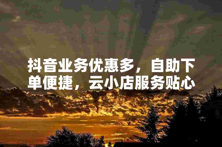 抖音业务优惠多，自助下单便捷，云小店服务贴心上线。