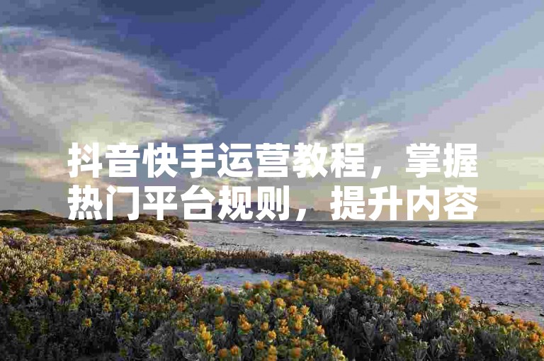 抖音快手运营教程，掌握热门平台规则，提升内容吸引力与粉丝互动。