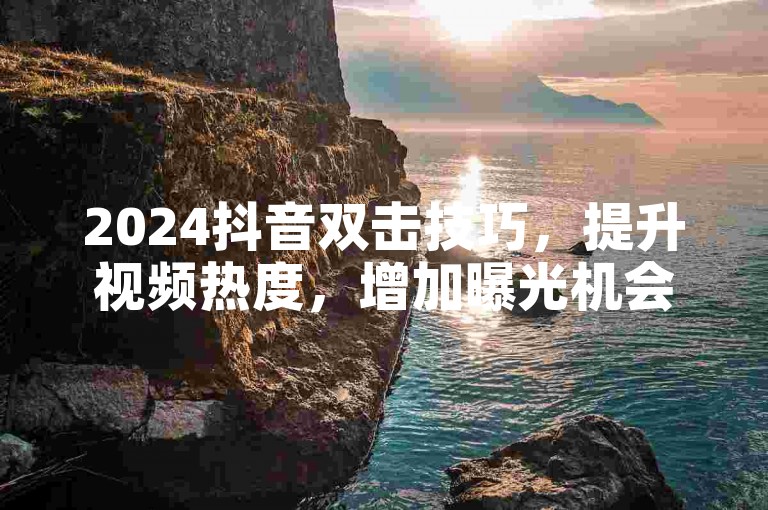 2024抖音双击技巧，提升视频热度，增加曝光机会！
