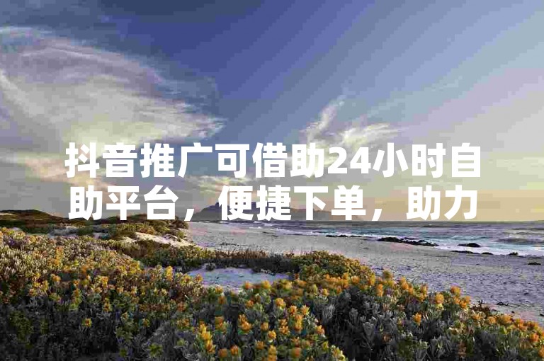 抖音推广可借助24小时自助平台，便捷下单，助力宣传。