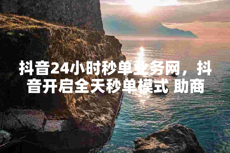 抖音24小时秒单业务网，抖音开启全天秒单模式 助商家高效成交