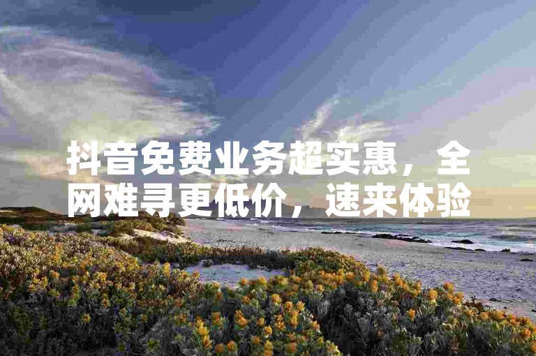 抖音免费业务超实惠，全网难寻更低价，速来体验！