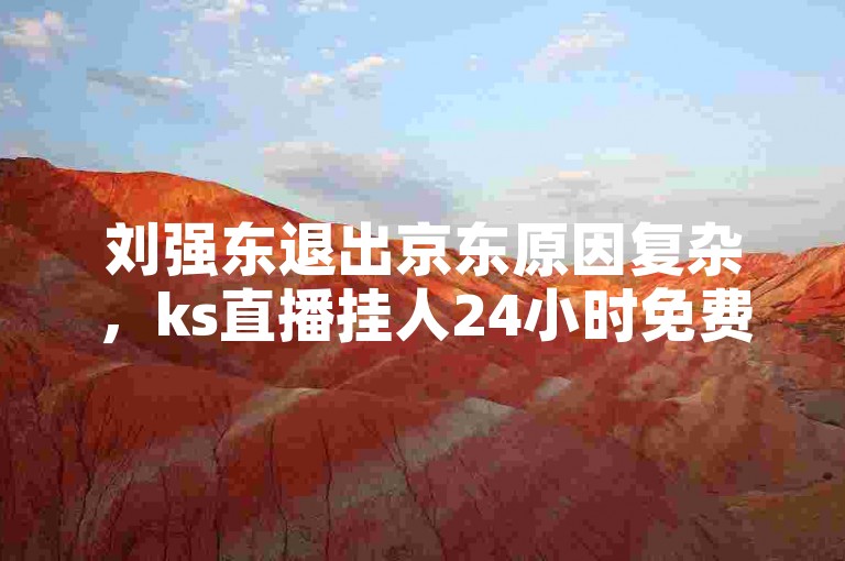 刘强东退出京东原因复杂，ks直播挂人24小时免费存风险。