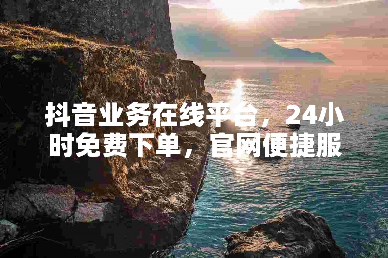抖音业务在线平台，24小时免费下单，官网便捷服务。