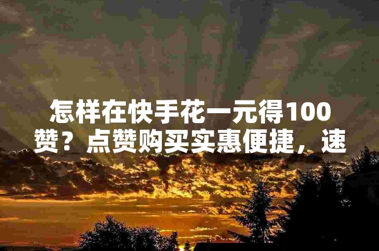 怎样在快手花一元得100赞？点赞购买实惠便捷，速来查看详情！
