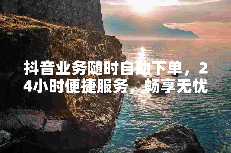 抖音业务随时自助下单，24小时便捷服务，畅享无忧体验。
