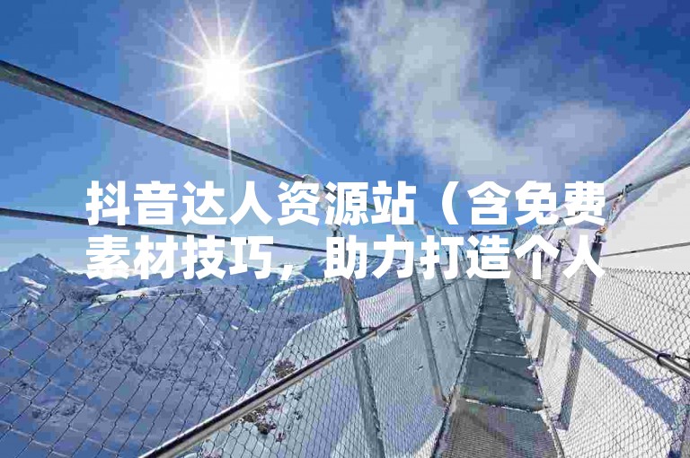 抖音达人资源站（含免费素材技巧，助力打造个人影响力）