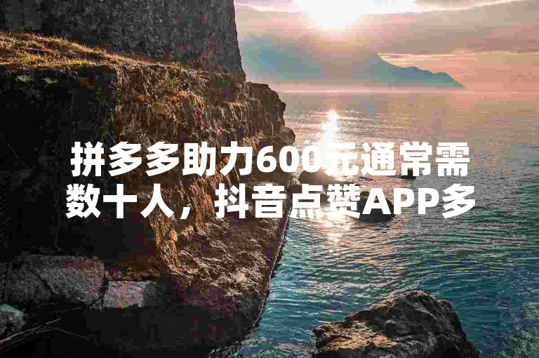 拼多多助力600元通常需数十人，抖音点赞APP多为虚假不可信。