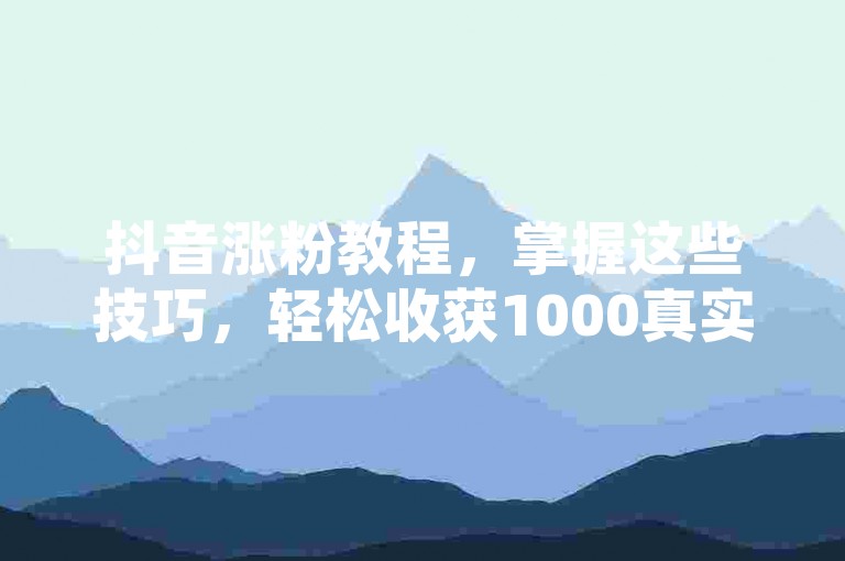 抖音涨粉教程，掌握这些技巧，轻松收获1000真实活跃粉丝！