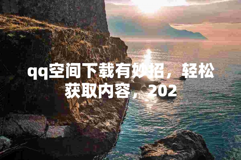 qq空间下载有妙招，轻松获取内容，2025快来掌握！