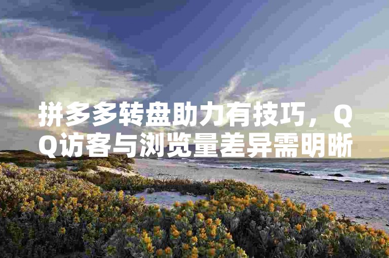 拼多多转盘助力有技巧，QQ访客与浏览量差异需明晰。