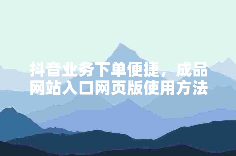抖音业务下单便捷，成品网站入口网页版使用方法及注意事项详解。