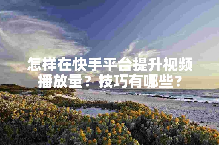 怎样在快手平台提升视频播放量？技巧有哪些？