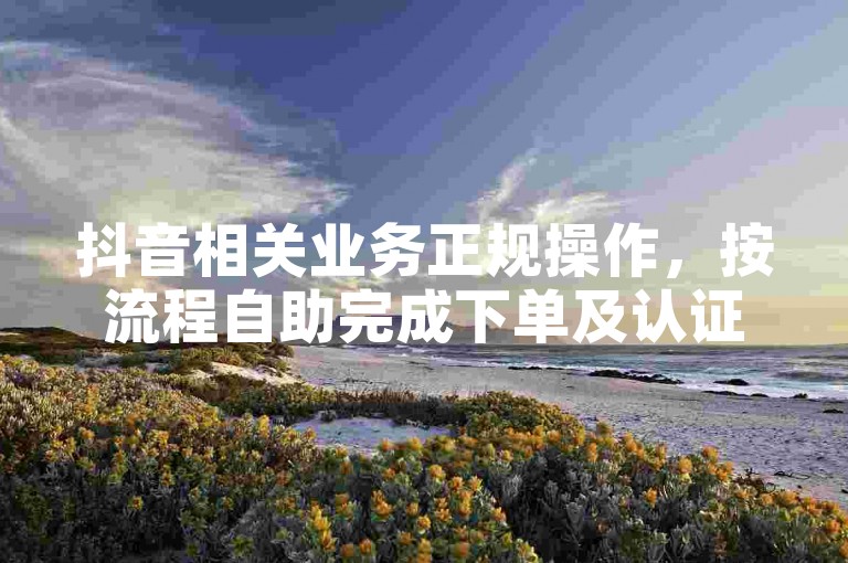 抖音相关业务正规操作，按流程自助完成下单及认证。
