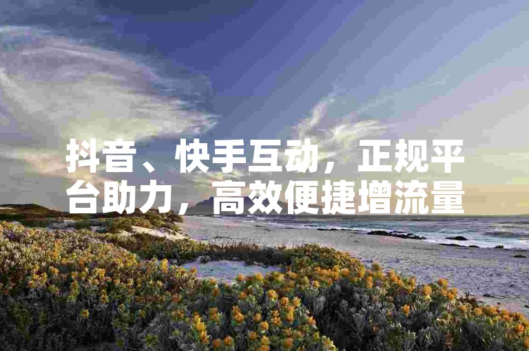 抖音、快手互动，正规平台助力，高效便捷增流量。