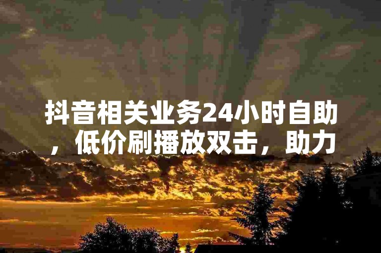 抖音相关业务24小时自助，低价刷播放双击，助力微信群。