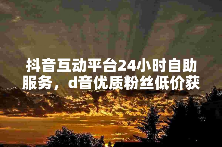 抖音互动平台24小时自助服务，d音优质粉丝低价获取