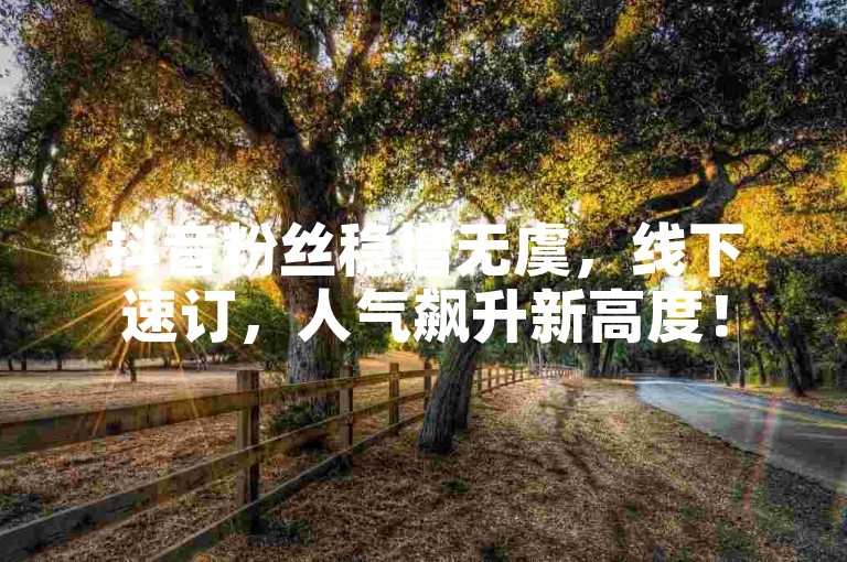抖音粉丝稳增无虞，线下速订，人气飙升新高度！