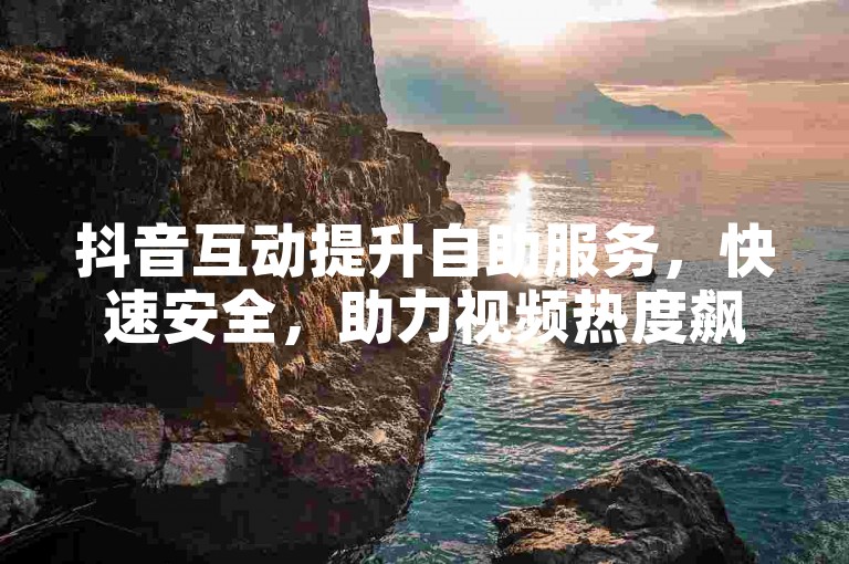 抖音互动提升自助服务，快速安全，助力视频热度飙升！