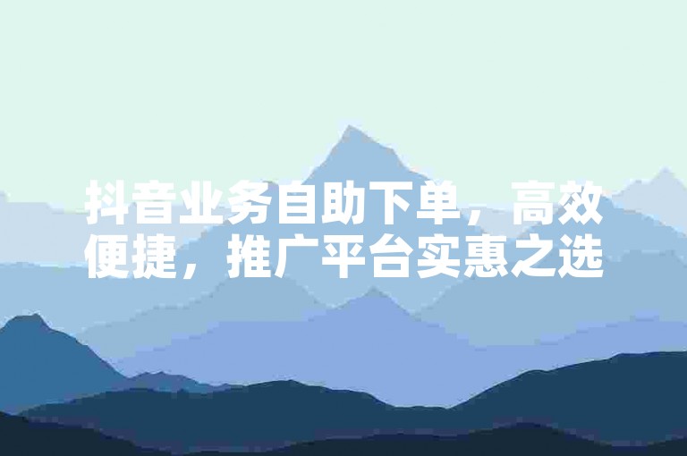抖音业务自助下单，高效便捷，推广平台实惠之选。