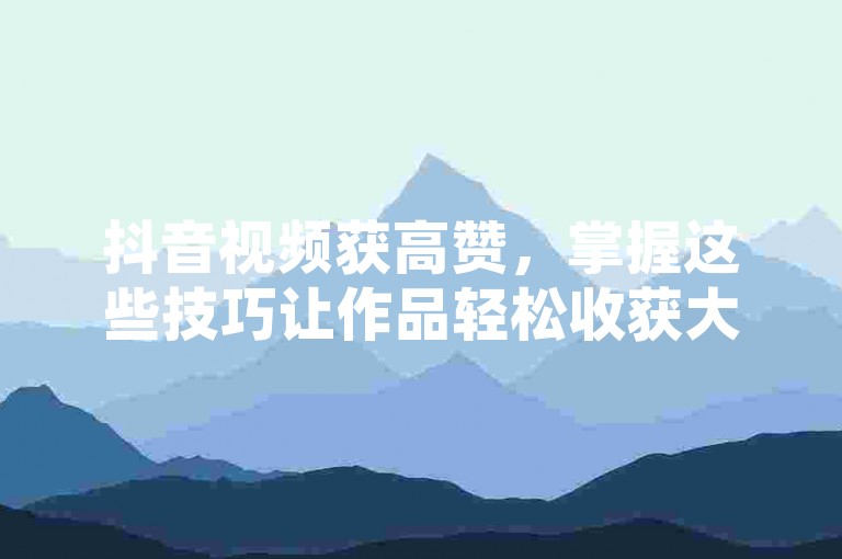 抖音视频获高赞，掌握这些技巧让作品轻松收获大量点赞。