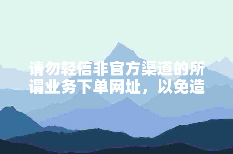 请勿轻信非官方渠道的所谓业务下单网址，以免造成损失。