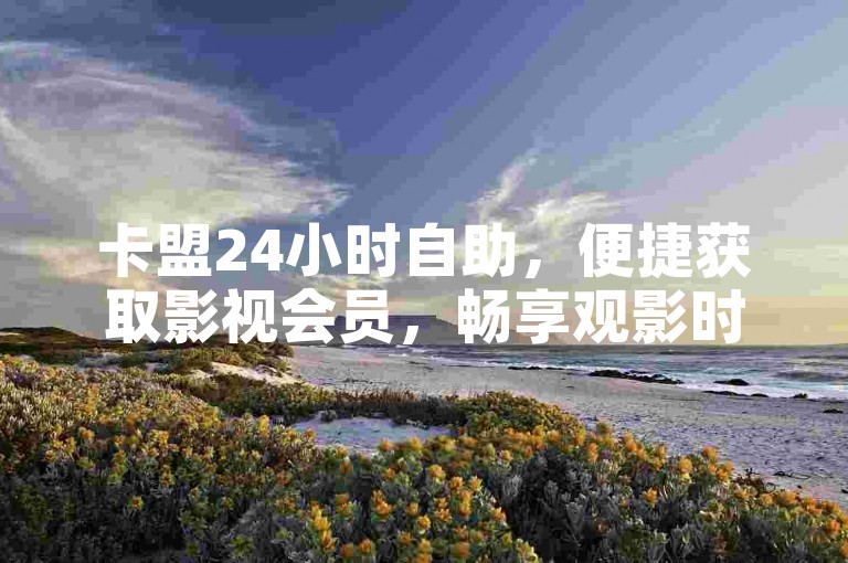 卡盟24小时自助，便捷获取影视会员，畅享观影时光