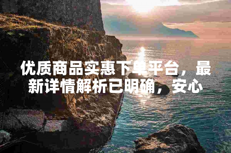 优质商品实惠下单平台，最新详情解析已明确，安心选购。