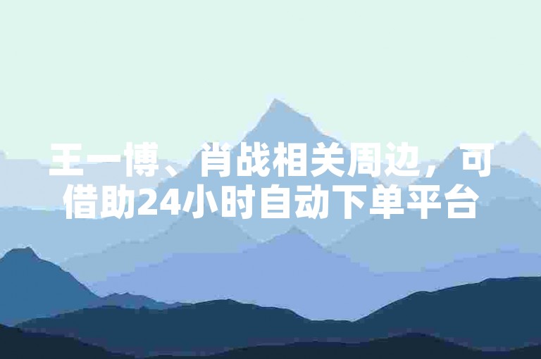 王一博、肖战相关周边，可借助24小时自动下单平台选购。