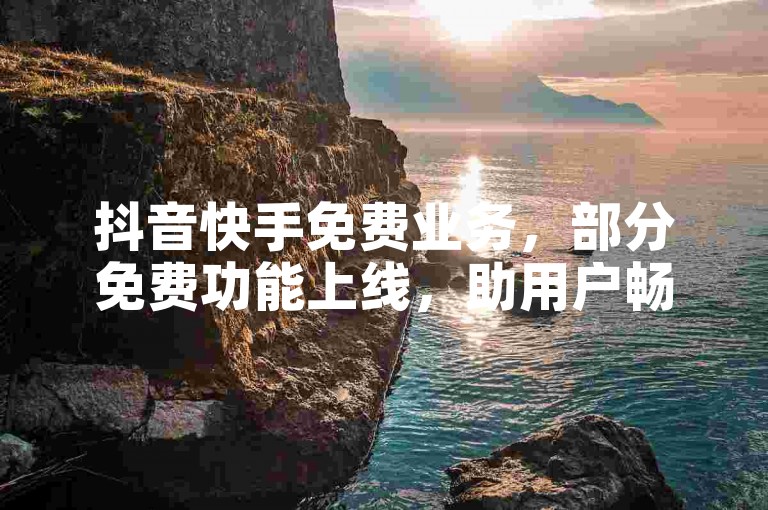 抖音快手免费业务，部分免费功能上线，助用户畅享平台体验。