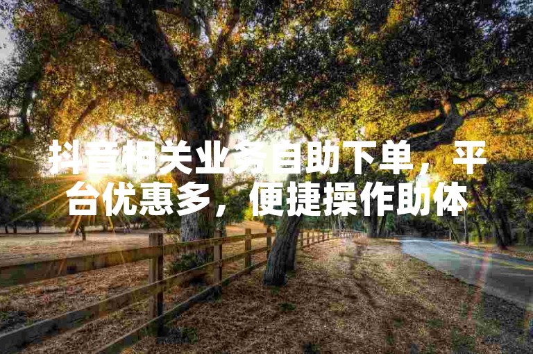 抖音相关业务自助下单，平台优惠多，便捷操作助体验。