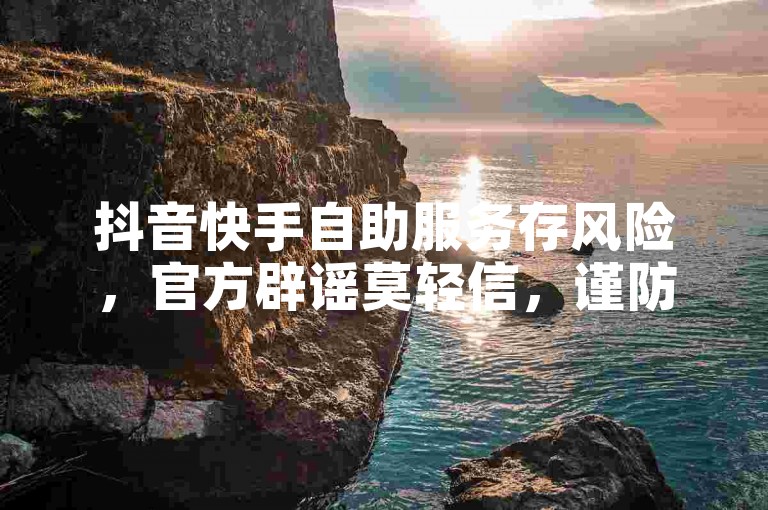 抖音快手自助服务存风险，官方辟谣莫轻信，谨防受骗！