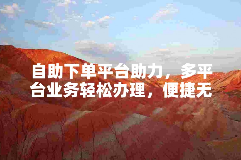 自助下单平台助力，多平台业务轻松办理，便捷无忧。