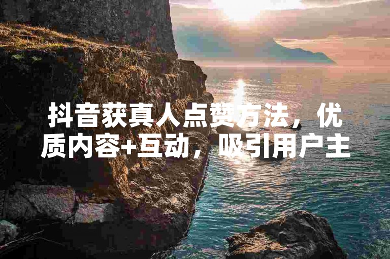 抖音获真人点赞方法，优质内容+互动，吸引用户主动点赞！
