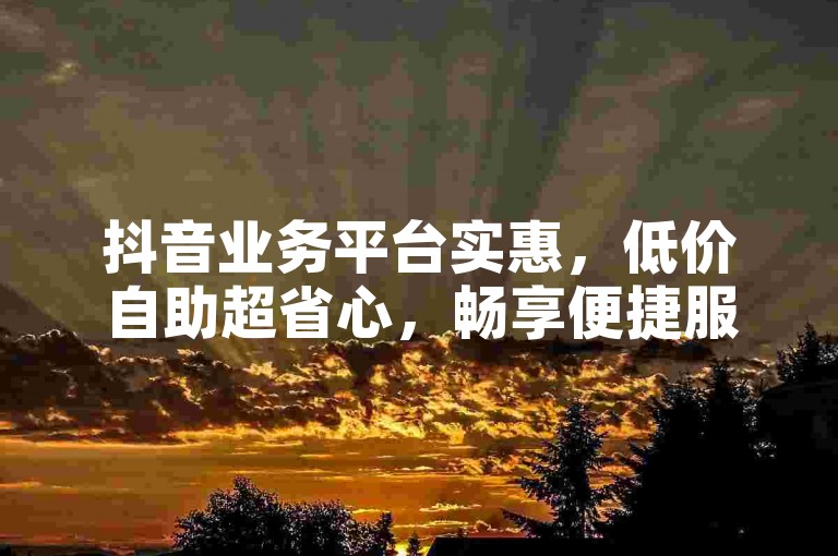 抖音业务平台实惠，低价自助超省心，畅享便捷服务。