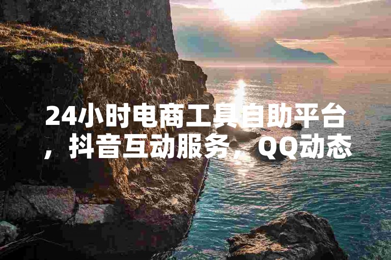 24小时电商工具自助平台，抖音互动服务，QQ动态助力2024官方声明！