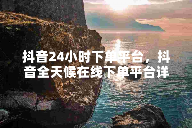 抖音24小时下单平台，抖音全天候在线下单平台详细介绍？