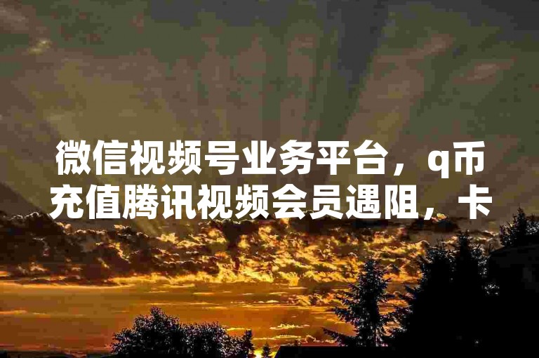 微信视频号业务平台，q币充值腾讯视频会员遇阻，卡盟可在线下单相关服务。