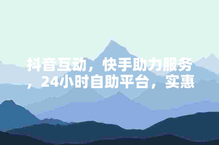 抖音互动，快手助力服务，24小时自助平台，实惠且便捷！