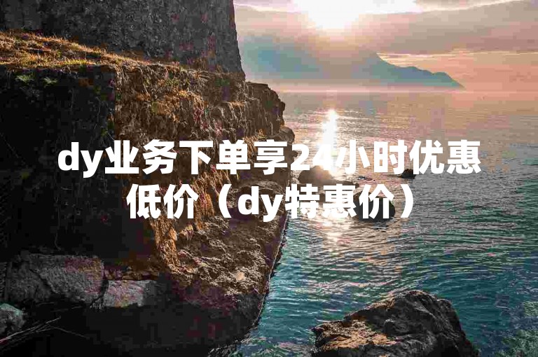 dy业务下单享24小时优惠低价（dy特惠价）