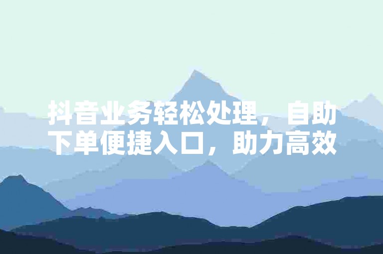 抖音业务轻松处理，自助下单便捷入口，助力高效运营。