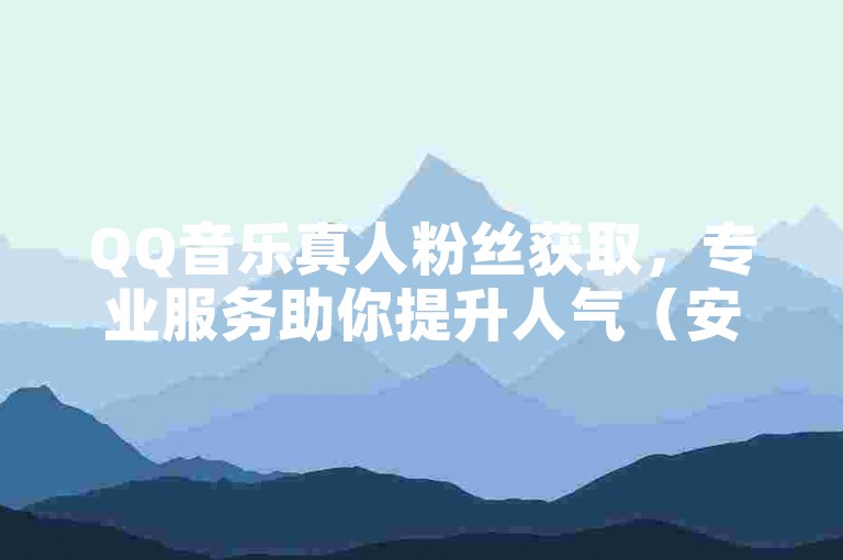 QQ音乐真人粉丝获取，专业服务助你提升人气（安全可靠）