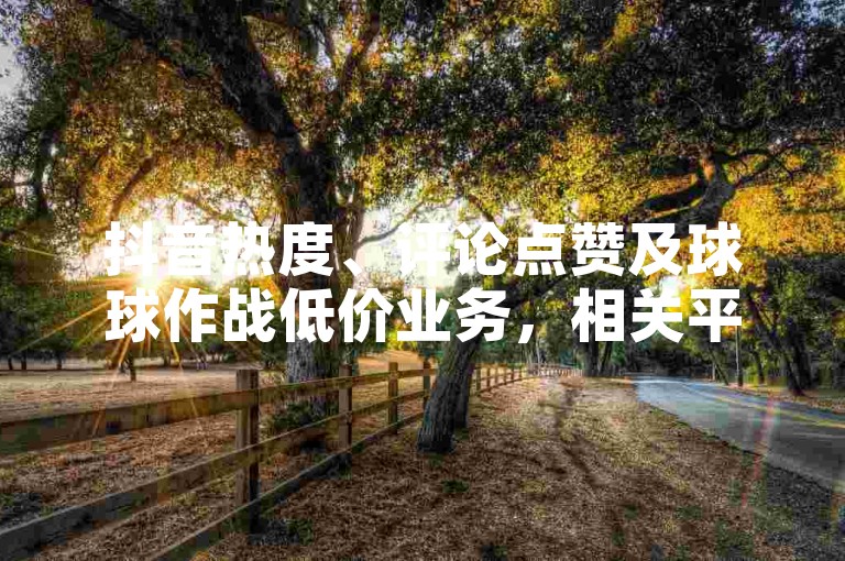 抖音热度、评论点赞及球球作战低价业务，相关平台优惠活动多。